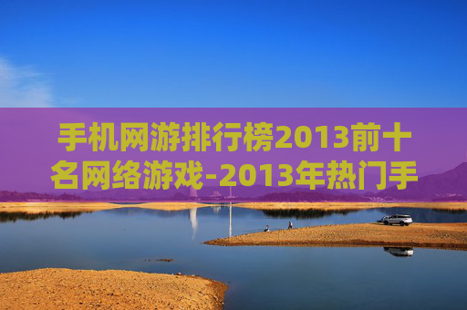 手机网游排行榜2013前十名网络游戏-2013年热门手机网游前十强推荐