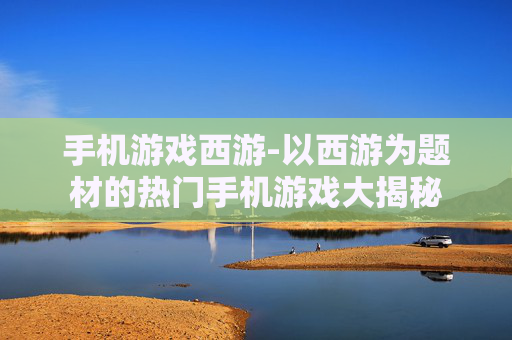手机游戏西游-以西游为题材的热门手机游戏大揭秘