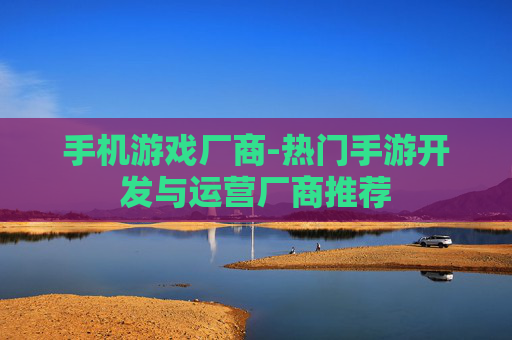 手机游戏厂商-热门手游开发与运营厂商推荐