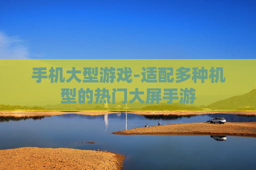 手机大型游戏-适配多种机型的热门大屏手游