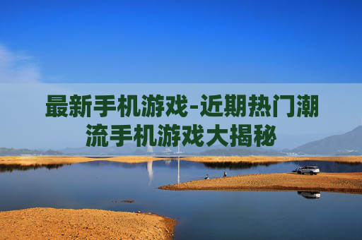 最新手机游戏-近期热门潮流手机游戏大揭秘