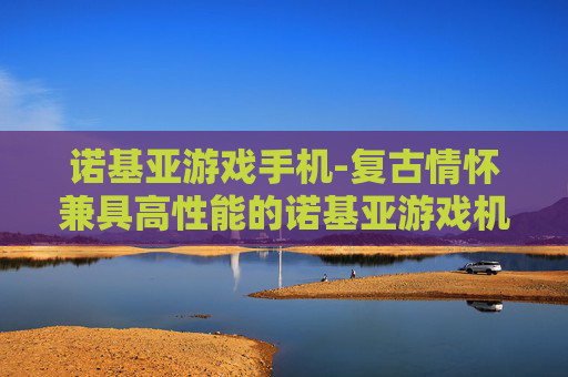 诺基亚游戏手机-复古情怀兼具高性能的诺基亚游戏机型