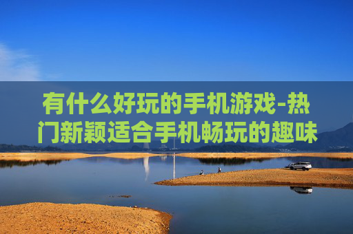 有什么好玩的手机游戏-热门新颖适合手机畅玩的趣味游戏推荐