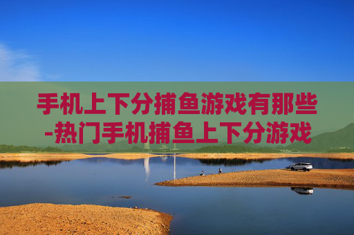 手机上下分捕鱼游戏有那些-热门手机捕鱼上下分游戏全搜罗