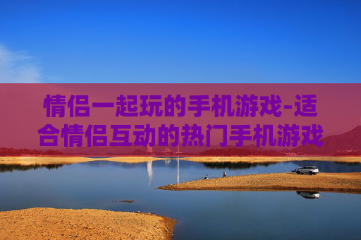 情侣一起玩的手机游戏-适合情侣互动的热门手机游戏推荐