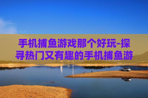 手机捕鱼游戏那个好玩-探寻热门又有趣的手机捕鱼游戏选择