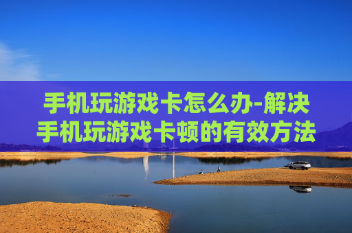 手机玩游戏卡怎么办-解决手机玩游戏卡顿的有效方法