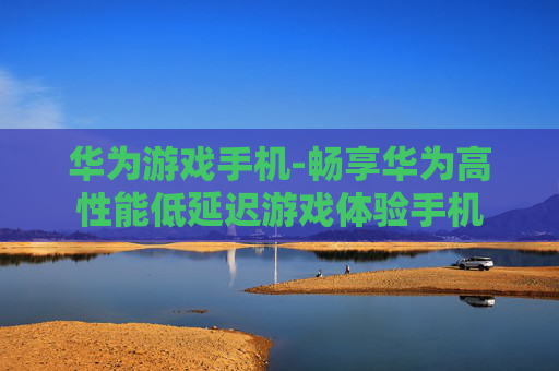 华为游戏手机-畅享华为高性能低延迟游戏体验手机