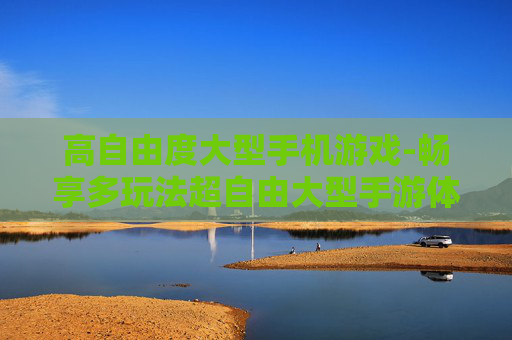高自由度大型手机游戏-畅享多玩法超自由大型手游体验