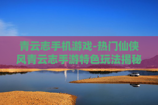 青云志手机游戏-热门仙侠风青云志手游特色玩法揭秘