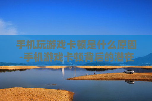 手机玩游戏卡顿是什么原因-手机游戏卡顿背后的潜在因素揭秘