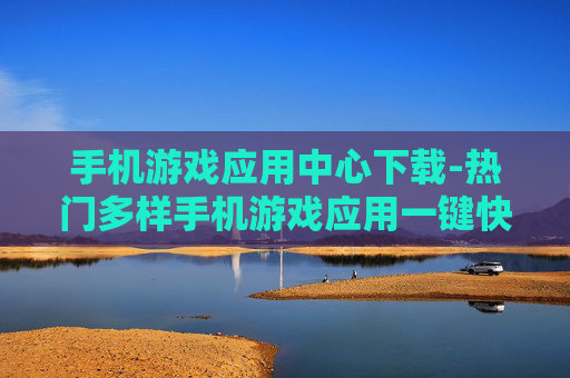 手机游戏应用中心下载-热门多样手机游戏应用一键快速下载渠道