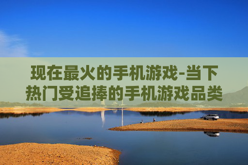 现在最火的手机游戏-当下热门受追捧的手机游戏品类