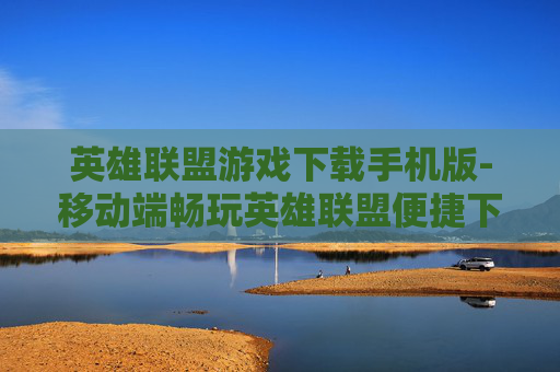 英雄联盟游戏下载手机版-移动端畅玩英雄联盟便捷下载途径