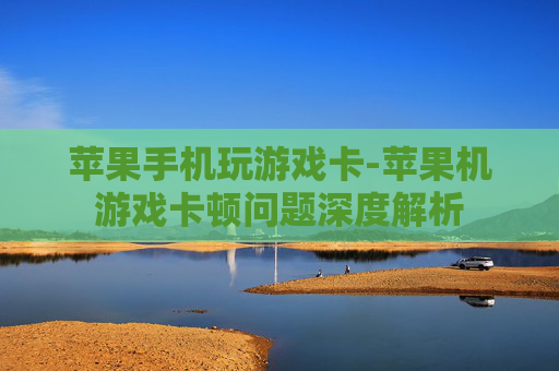苹果手机玩游戏卡-苹果机游戏卡顿问题深度解析
