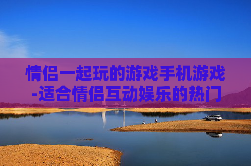情侣一起玩的游戏手机游戏-适合情侣互动娱乐的热门手机游戏推荐
