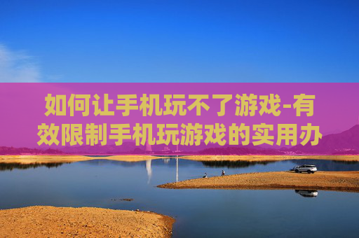 如何让手机玩不了游戏-有效限制手机玩游戏的实用办法