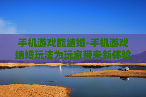 手机游戏能结婚-手机游戏结婚玩法为玩家带来新体验