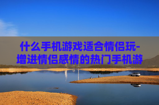 什么手机游戏适合情侣玩-增进情侣感情的热门手机游戏推荐