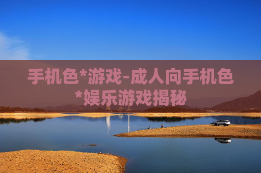 手机色*游戏-成人向手机色*娱乐游戏揭秘