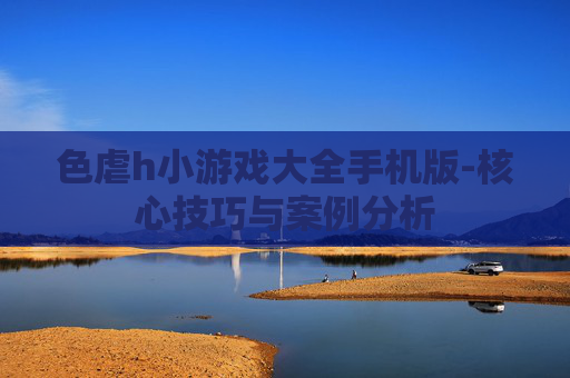 色虐h小游戏大全手机版-核心技巧与案例分析