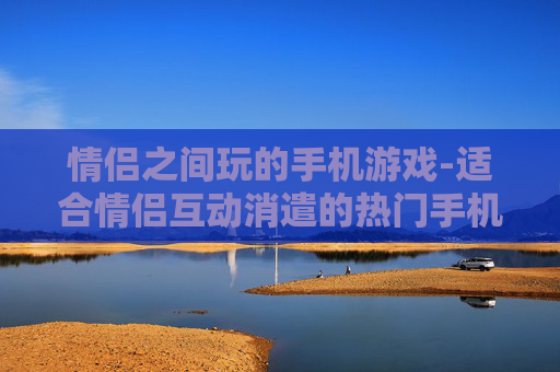 情侣之间玩的手机游戏-适合情侣互动消遣的热门手机游戏