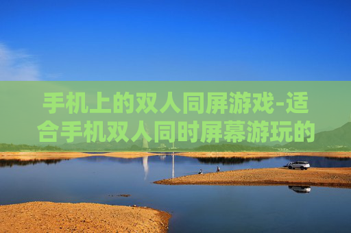 手机上的双人同屏游戏-适合手机双人同时屏幕游玩的趣味游戏