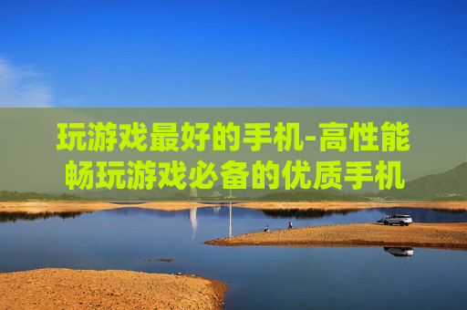 玩游戏最好的手机-高性能畅玩游戏必备的优质手机