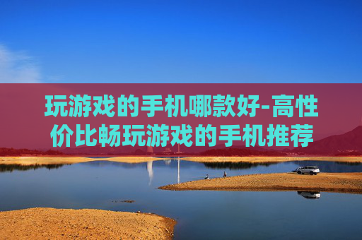 玩游戏的手机哪款好-高性价比畅玩游戏的手机推荐