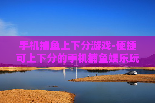手机捕鱼上下分游戏-便捷可上下分的手机捕鱼娱乐玩法
