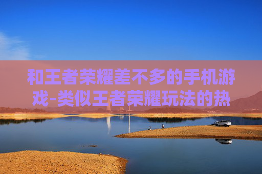 和王者荣耀差不多的手机游戏-类似王者荣耀玩法的热门手机游戏推荐