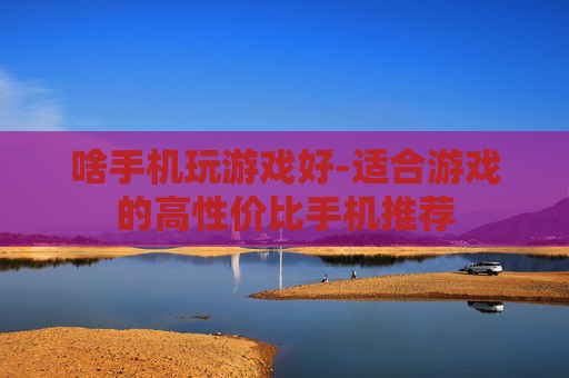 啥手机玩游戏好-适合游戏的高性价比手机推荐