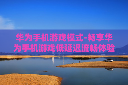 华为手机游戏模式-畅享华为手机游戏低延迟流畅体验