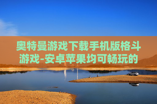 奥特曼游戏下载手机版格斗游戏-安卓苹果均可畅玩的奥特曼格斗手游下载