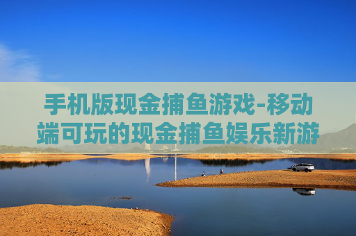 手机版现金捕鱼游戏-移动端可玩的现金捕鱼娱乐新游