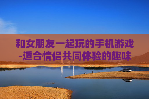 和女朋友一起玩的手机游戏-适合情侣共同体验的趣味手机游戏