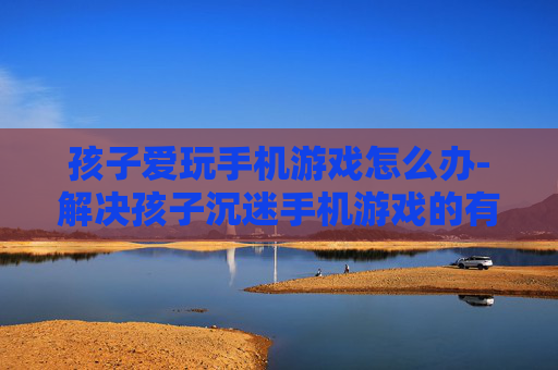 孩子爱玩手机游戏怎么办-解决孩子沉迷手机游戏的有效办法