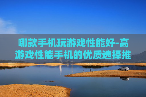 哪款手机玩游戏性能好-高游戏性能手机的优质选择推荐