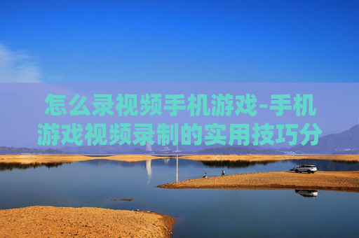 怎么录视频手机游戏-手机游戏视频录制的实用技巧分享