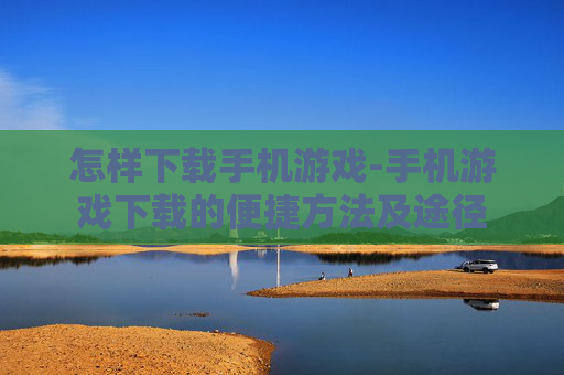 怎样下载手机游戏-手机游戏下载的便捷方法及途径