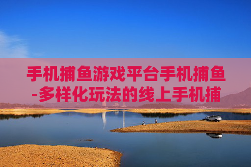 手机捕鱼游戏平台手机捕鱼-多样化玩法的线上手机捕鱼游戏新去处