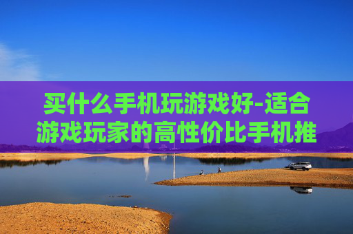 买什么手机玩游戏好-适合游戏玩家的高性价比手机推荐
