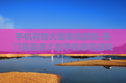 手机有啥大型单机游戏-热门高画质大型手机单机游戏推荐