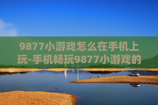 9877小游戏怎么在手机上玩-手机畅玩9877小游戏的实用方法