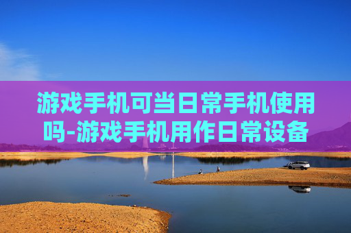 游戏手机可当日常手机使用吗-游戏手机用作日常设备可行性探讨