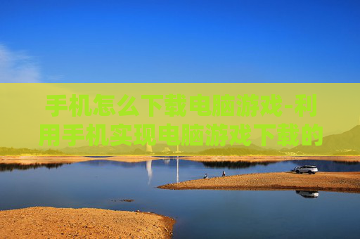 手机怎么下载电脑游戏-利用手机实现电脑游戏下载的方法