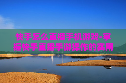 快手怎么直播手机游戏-掌握快手直播手游操作的实用技巧