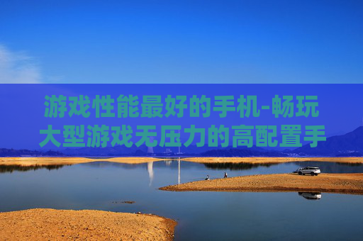 游戏性能最好的手机-畅玩大型游戏无压力的高配置手机