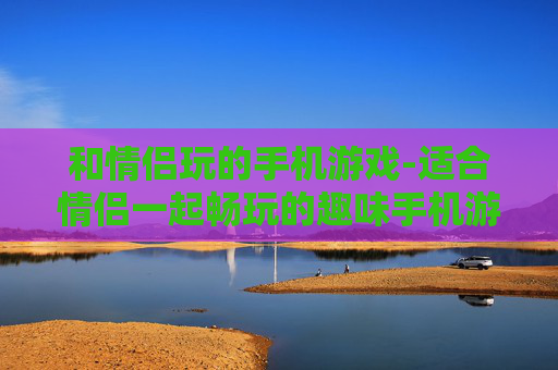 和情侣玩的手机游戏-适合情侣一起畅玩的趣味手机游戏