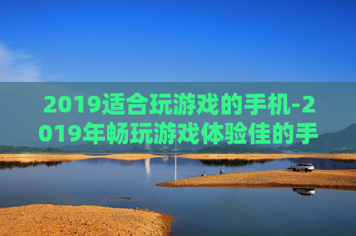 2019适合玩游戏的手机-2019年畅玩游戏体验佳的手机推荐